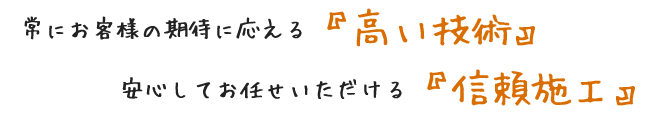 常にお客様の期待に応える『高い技術』、安心してお任せいただける『信頼施工』