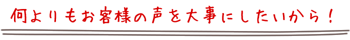 何よりもお客様の声を大事にしたいから！